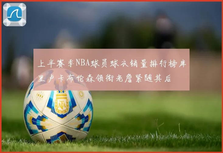 上半赛季NBA球员球衣销量排行榜库里卢卡布伦森领衔老詹紧随其后