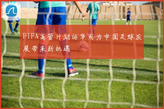 FIFA高管计划访华或为中国足球发展带来新机遇