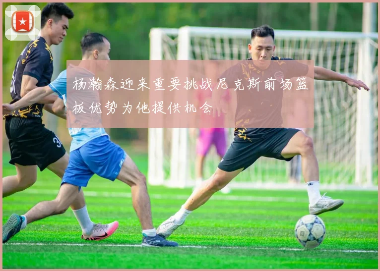 杨瀚森迎来重要挑战尼克斯前场篮板优势为他提供机会