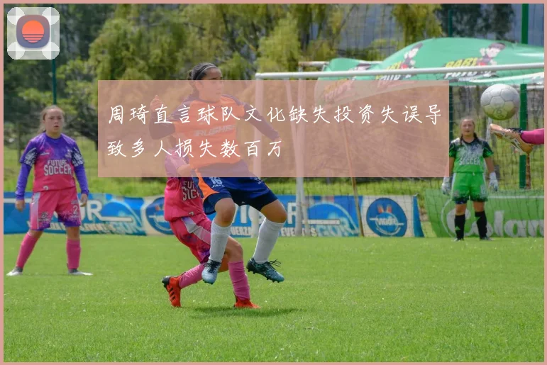 周琦直言球队文化缺失投资失误导致多人损失数百万