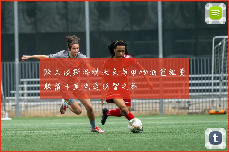 欧文谈斯洛特未来与利物浦重组曼联留卡里克是明智之举