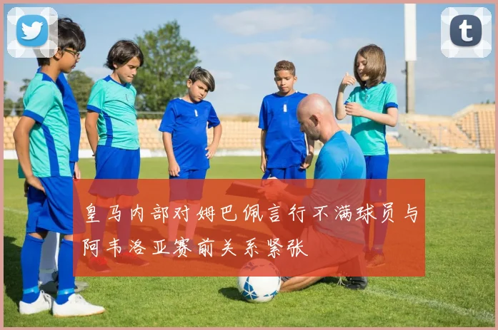 皇马内部对姆巴佩言行不满球员与阿韦洛亚赛前关系紧张