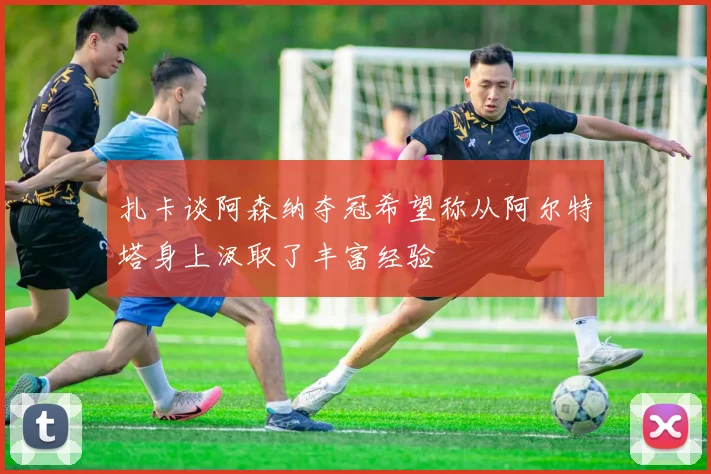 扎卡谈阿森纳夺冠希望称从阿尔特塔身上汲取了丰富经验