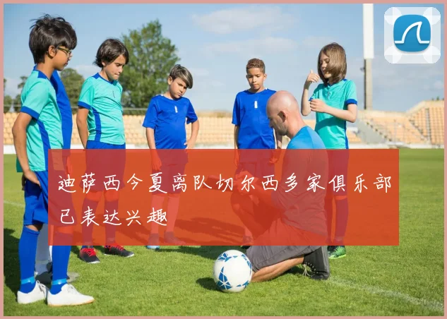 迪萨西今夏离队切尔西多家俱乐部已表达兴趣