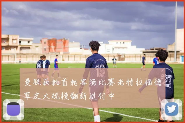 曼联获批首轮客场比赛老特拉福德草皮大规模翻新进行中