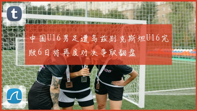 中国U16男足遭乌兹别克斯坦U16完败6日将再度对决争取翻盘