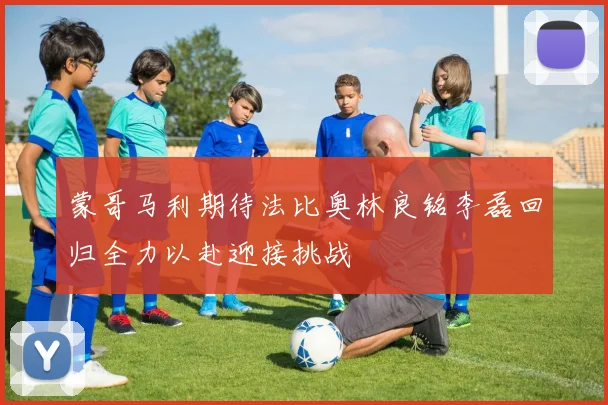 蒙哥马利期待法比奥林良铭李磊回归全力以赴迎接挑战